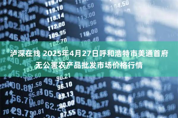 泸深在线 2025年4月27日呼和浩特市美通首府无公害农产品批发市场价格行情