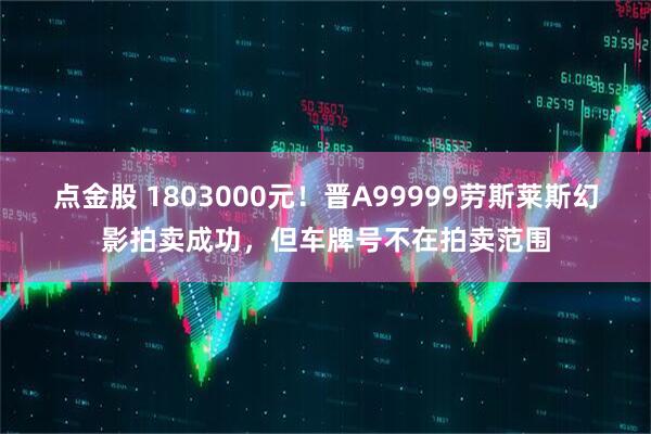 点金股 1803000元!晋A99999劳斯莱斯幻影拍卖成功,但车牌号不在拍卖范围