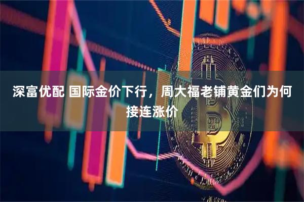 深富优配 国际金价下行,周大福老铺黄金们为何接连涨价