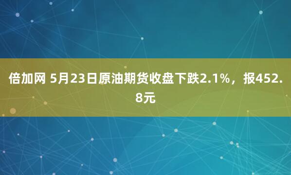 倍加网 5月23日原油期货收盘下跌2.1%，报452.8元