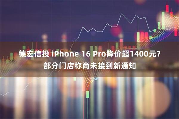 德宏信投 iPhone 16 Pro降价超1400元？部分门店称尚未接到新通知