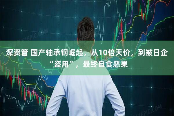 深资管 国产轴承钢崛起，从10倍天价，到被日企 “盗用”，最终自食恶果