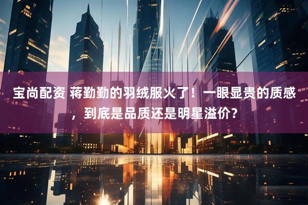 宝尚配资 蒋勤勤的羽绒服火了！一眼显贵的质感，到底是品质还是明星溢价？
