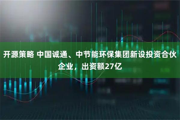 开源策略 中国诚通、中节能环保集团新设投资合伙企业，出资额27亿