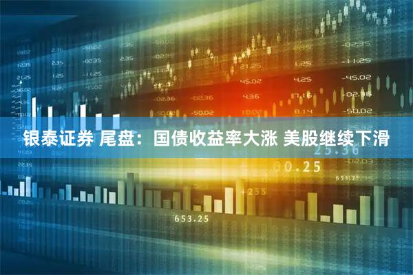 银泰证券 尾盘：国债收益率大涨 美股继续下滑