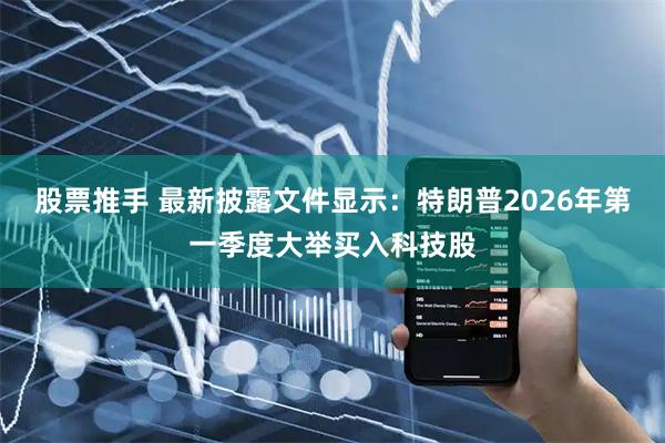 股票推手 最新披露文件显示：特朗普2026年第一季度大举买入科技股