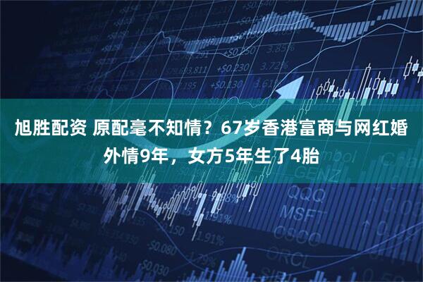 旭胜配资 原配毫不知情?67岁香港富商与网红婚外情9年,女方5年生了4胎